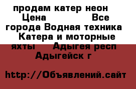 продам катер неон  › Цена ­ 550 000 - Все города Водная техника » Катера и моторные яхты   . Адыгея респ.,Адыгейск г.